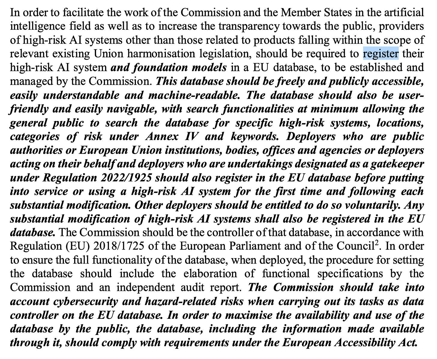 In order to facilitate the work of the Commission and the Member States in the artificial intelligence field as well as to increase the transparency towards the public, providers of high-risk AI systems other than those related to products falling within the scope of relevant existing Union harmonisation legislation, should be required to register their high-risk AI system and foundation models in a EU database, to be established and managed by the Commission. This database should be freely and publicly accessible, easily understandable and machine-readable. The database should also be user- friendly and easily navigable, with search functionalities at minimum allowing the general public to search the database for specific high-risk systems, locations, categories of risk under Annex IV and keywords. Deployers who are public authorities or European Union institutions, bodies, offices and agencies or deployers acting on their behalf and deployers who are undertakings designated as a gate