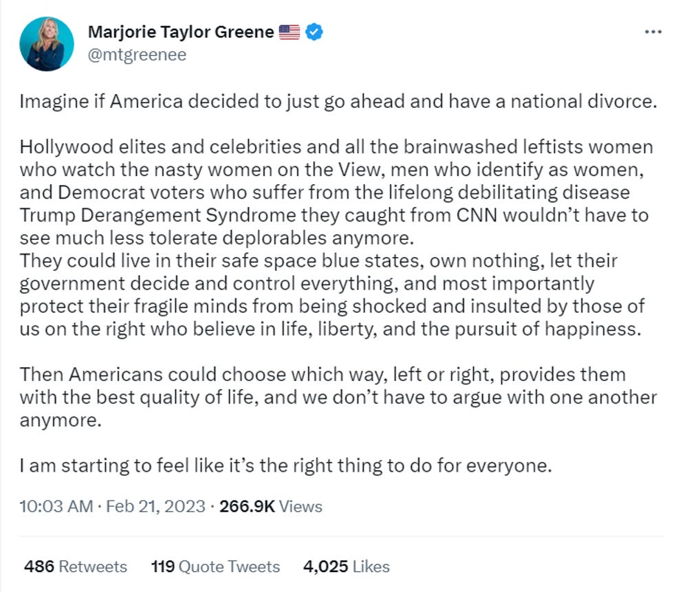 Imagine if America decided to just go ahead and have a national divorce.  Hollywood elites and celebrities and all the brainwashed leftists women who watch the nasty women on the View, men who identify as women, and Democrat voters who suffer from the lifelong debilitating disease Trump Derangement Syndrome they caught from CNN wouldn\u2019t have to see much less tolerate deplorables anymore. They could live in their safe space blue states, own nothing, let their government decide and control everything, and most importantly protect their fragile minds from being shocked and insulted by those of us on the right who believe in life, liberty, and the pursuit of happiness.  Then Americans could choose which way, left or right, provides them with the best quality of life, and we don\u2019t have to argue with one another anymore.  I am starting to feel like it\u2019s the right thing to do for everyone.
