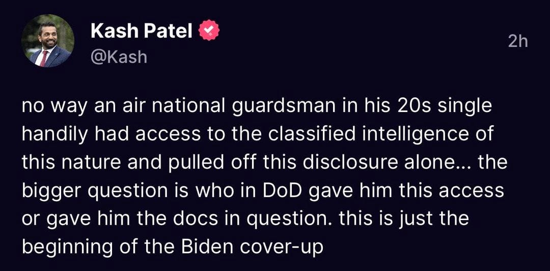 May be an image of 1 person and text that says 'Kash Patel @Kash 2h no way an air national guardsmar in his 20s single handily had access to the classified intelligence of this nature and pulled off this disclosure alone... the bigger question is who in DoD gave him this access or gave him the docs in question. this is just the beginning of the Biden cover-up'