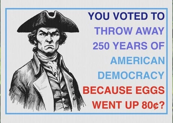 May include: A white yard sign features a black and white illustration of a man in a tricorn hat. Text on the sign reads: 'YOU VOTED TO THROW AWAY 250 YEARS OF AMERICAN DEMOCRACY BECAUSE EGGS WENT UP 80¢?'. The sign is displayed outdoors in front of green foliage and sunflowers.