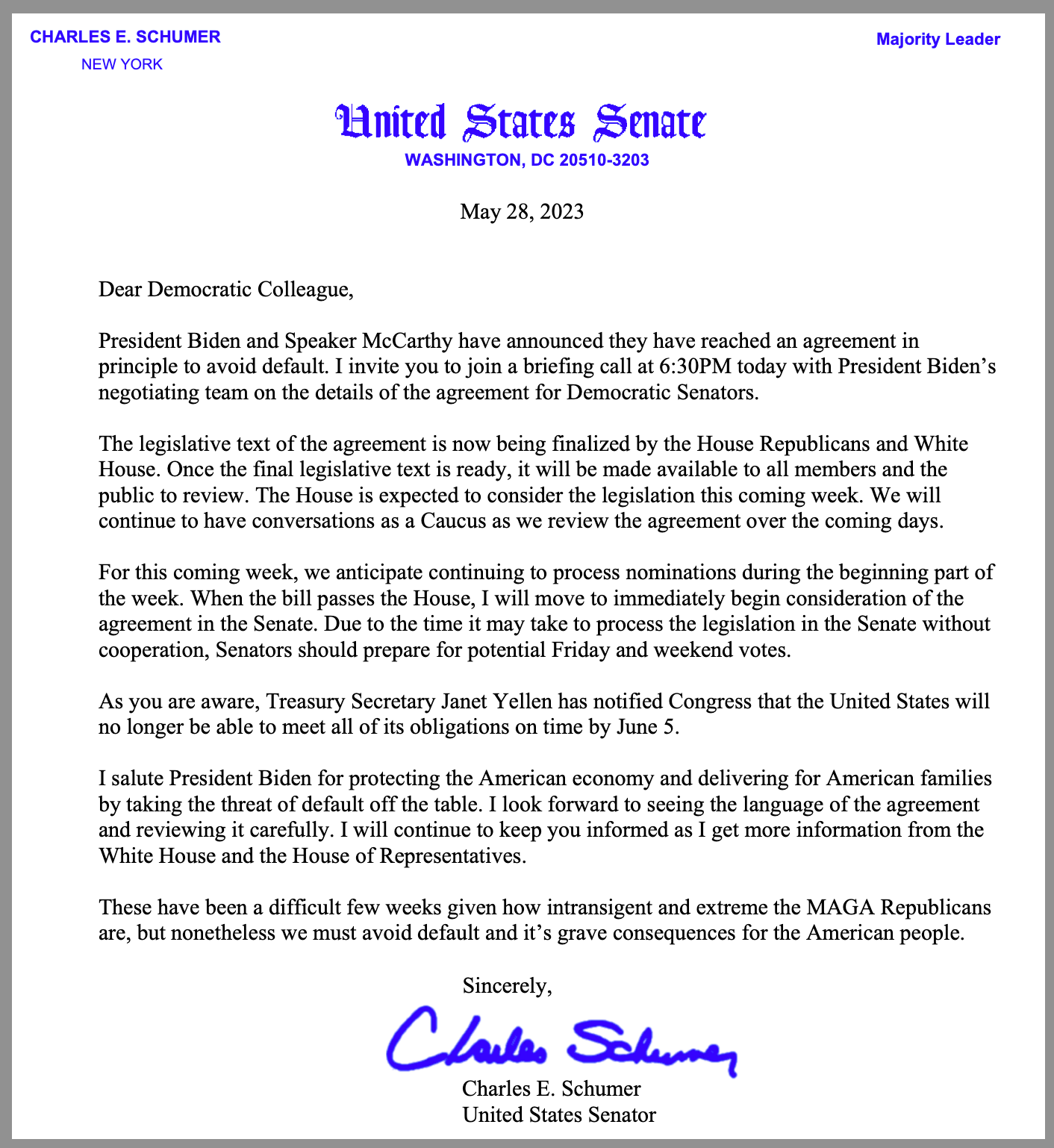 May 28, 2023   Dear Democratic Colleague, President Biden and Speaker McCarthy have announced they have reached an agreement in principle to avoid default. I invite you to join a briefing call at 6:30PM today with President Biden’s negotiating team on the details of the agreement for Democratic Senators. The legislative text of the agreement is now being finalized by the House Republicans and White House. Once the final legislative text is ready, it will be made available to all members and the public to review. The House is expected to consider the legislation this coming week. We will continue to have conversations as a Caucus as we review the agreement over the coming days. For this coming week, we anticipate continuing to process nominations during the beginning part of the week. When the bill passes the House, I will move to immediately begin consideration of the agreement in the Senate. Due to the time it may take to process the legislation in the Senate without cooperation, Senators should prepare for potential Friday and weekend votes. As you are aware, Treasury Secretary Janet Yellen has notified Congress that the United States will no longer be able to meet all of its obligations on time by June 5. I salute President Biden for protecting the American economy and delivering for American families by taking the threat of default off the table. I look forward to seeing the language of the agreement and reviewing it carefully. I will continue to keep you informed as I get more information from the White House and the House of Representatives. These have been a difficult few weeks given how intransigent and extreme the MAGA Republicans are, but nonetheless we must avoid default and it’s grave consequences for the American people.  Sincerely, Charles E. Schumer United States Senator