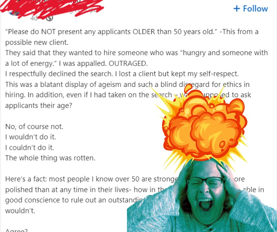 An image of the author's head exploding in front of a LinkedIn post that reads: "“Please do NOT present any applicants OLDER than 50 years old.” -This from a possible new client.  They said that they wanted to hire someone who was “hungry and someone with a lot of energy.” I was appalled. OUTRAGED.  I respectfully declined the search. I lost a client but kept my self-respect. This was a blatant display of ageism and such a blind disregard for ethics in hiring. In addition, even if I had taken on the search – was I supposed to ask applicants their age?   No, of course not.  I wouldn’t do it. I couldn’t do it.  The whole thing was rotten.  Here’s a fact: most people I know over 50 are stronger, talented and more polished than at any time in their lives- how in the world would I ever be able in good conscience to rule out an outstanding applicant due to their age? I wouldn’t.  Agree?"