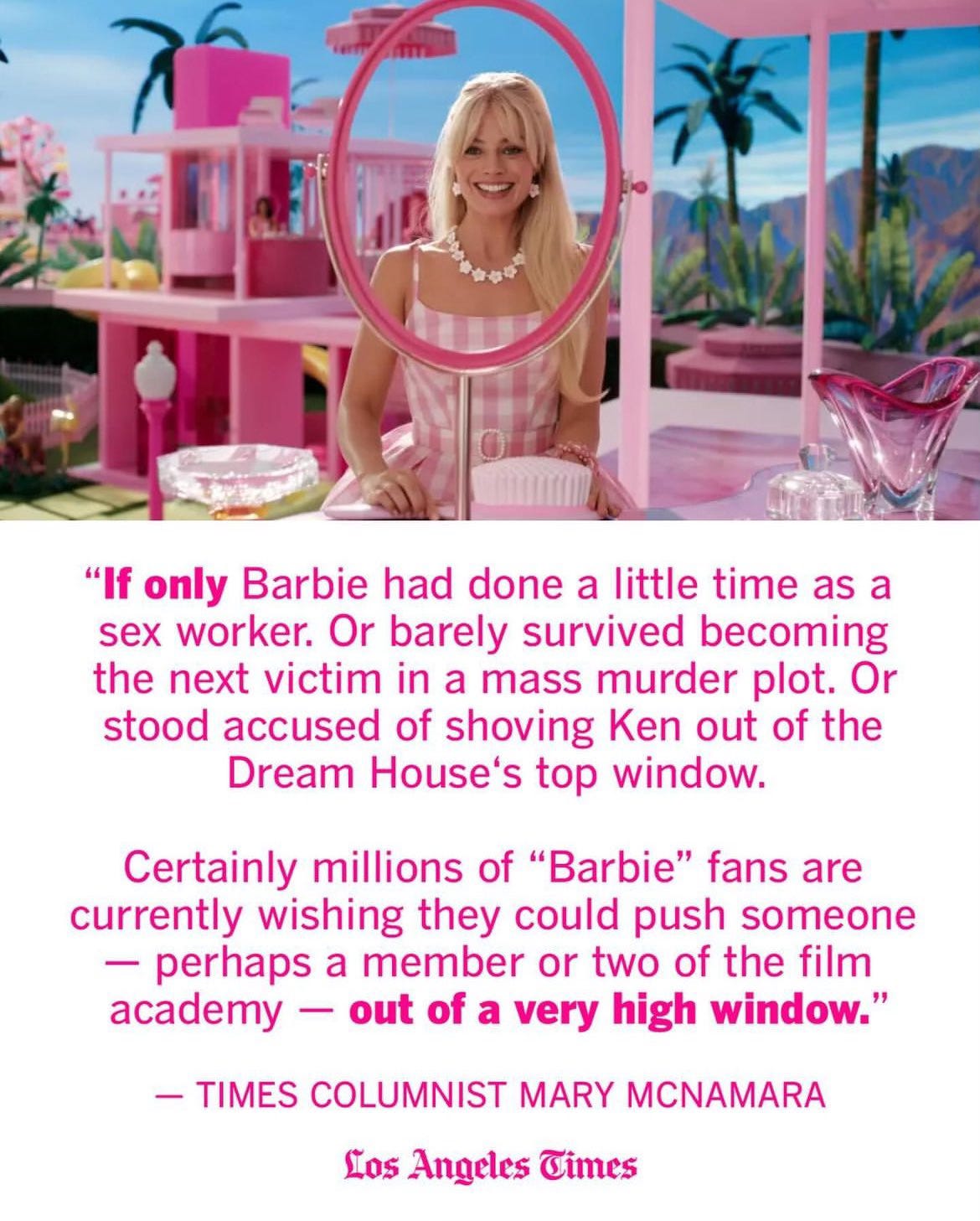 Picture of Margot Robbie's Barbie. "If only Barbie had done a little time as a sex worker. Or barely survived becoming the next victim in a mass murder plot. Or stood accused of shoving Ken out of the Dream House's top window. Certainly millions of 'Barbie' fans are currently wishing they could push someone - perhaps a member or two of the film academy - out of a very high window." - Times Columnist Mary McNamara Los Angeles Times