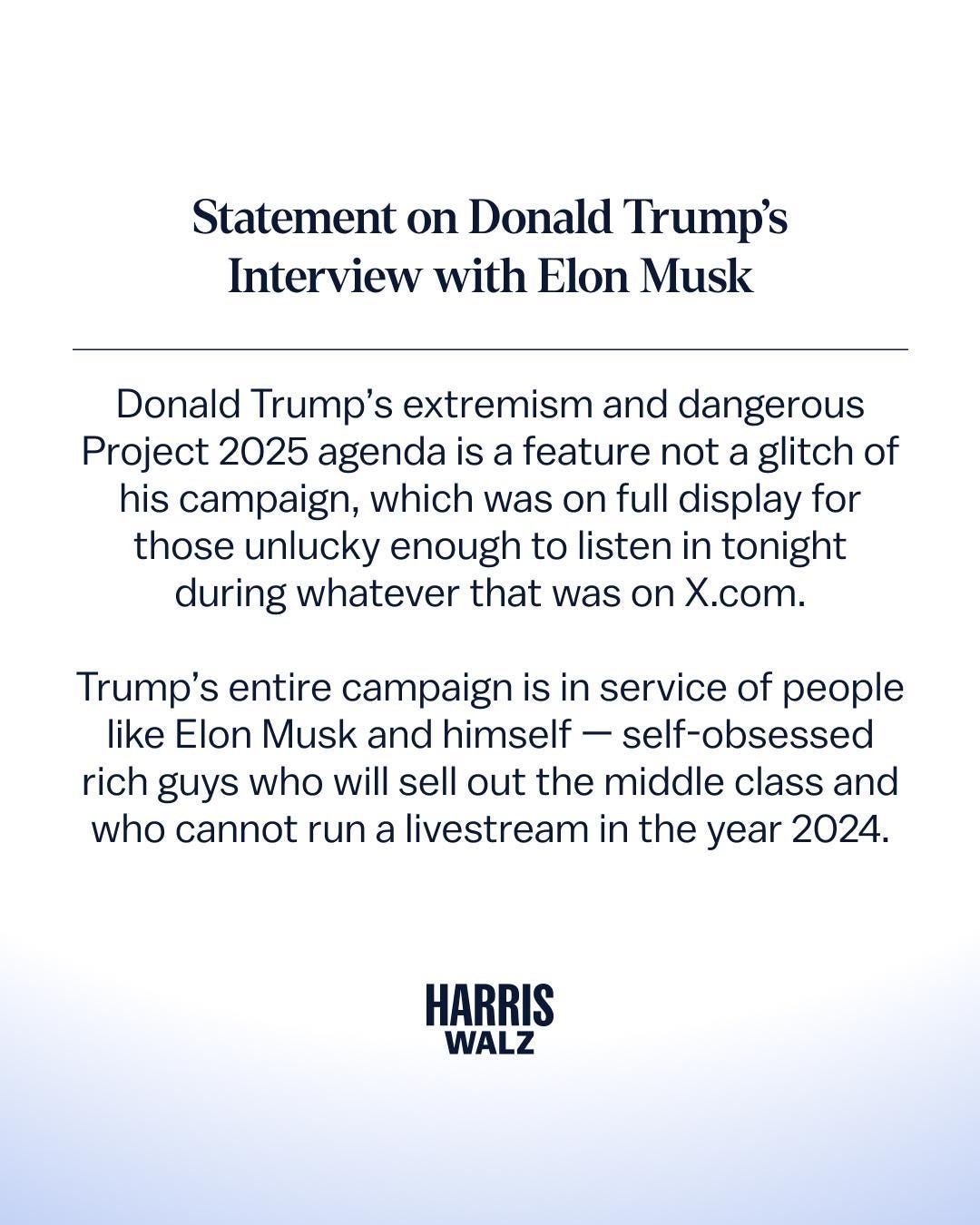 Statement on Donald Trump's Interview with Elon Musk

Donald Trump's extremism and dangerous
Project 2025 agenda is a feature not a glitch of his campaign, which was on full display for those unlucky enough to listen in tonight during whatever that was on X.com.

Trump's entire campaign is in service of people like Elon Musk and himself - self-obsessed rich guys who will sell out the middle class and who cannot run a livestream in the year 2024.