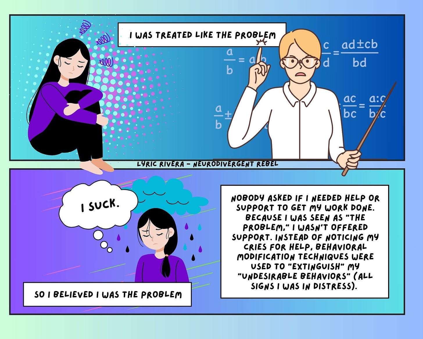 2 panel comic: first one young person with long black hair sitting in a curled up pose, frustrated and sad as a teacher scolds them. Second panel the same person has a rain cloud above them and they are thinking “i suck”. The caption on the comic reads “I was treated like the problem so I believed I was the problem” and “Nobody asked if I needed help or support to get my work done. Because I was seen as "the problem," I wasn't offered support - instead of noticing my cries for help, behavioral modification techniques were used to "extinguish" my "undesirable behaviors" (all signs I was in distress).”