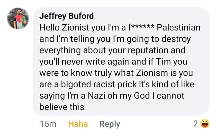 May be an image of 1 person and text that says 'Jeffrey Buford Hello Zionist you I'm a f****** Palestinian and I'm telling you I'm going to destroy everything about your reputation and you'll never write again and if Tim you were to know truly what Zionism is you are a bigoted racist prick it's kind of like saying I'm a Nazi oh my God I cannot believe this 1 15m Haha Reply 2'