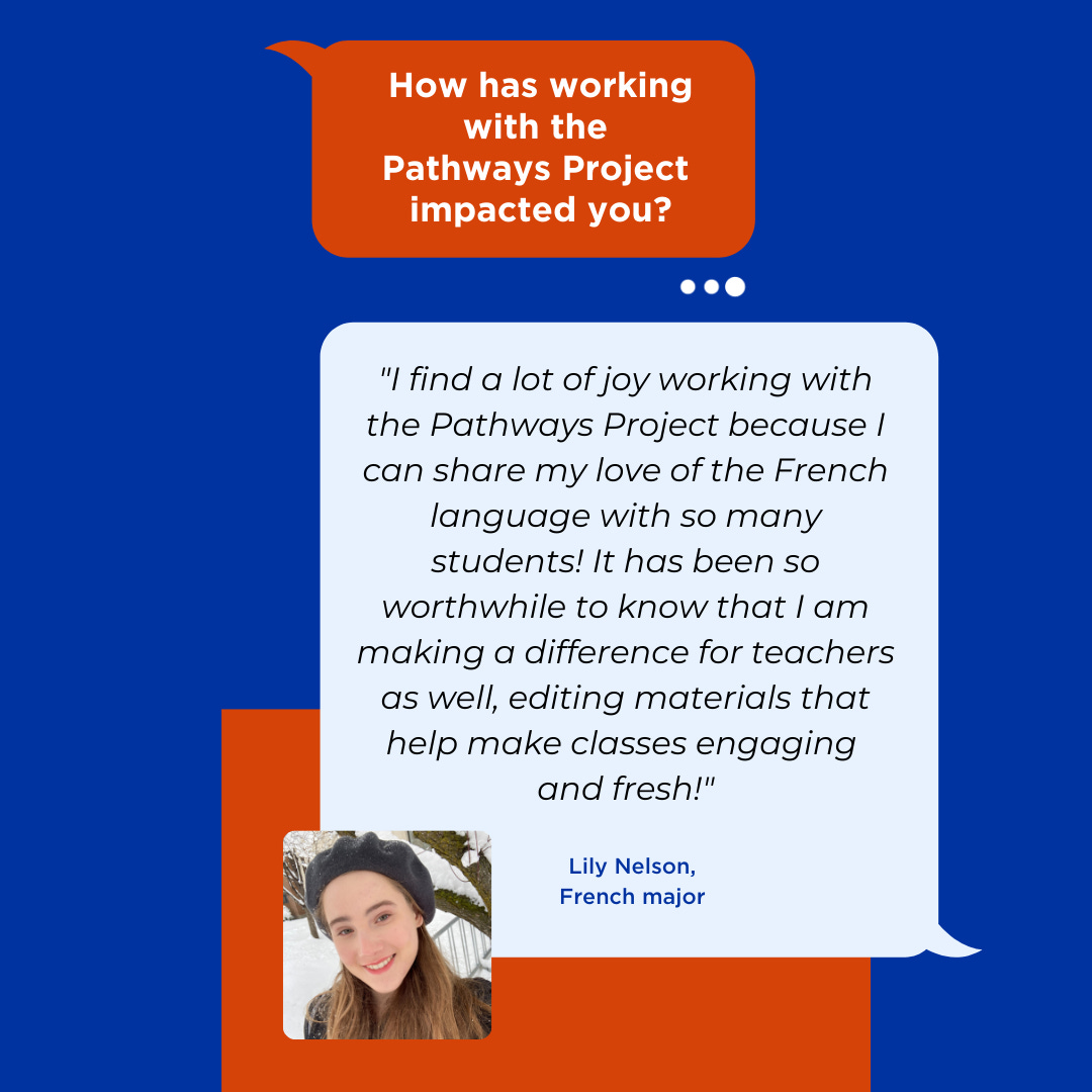 "I find a lot of joy working with the Pathways Project because I can share my love of the French language with so many students! It has been so worthwhile to know that I am making a difference for teachers as well, editing materials that help make classes engaging  and fresh!" Lily Nelson, French Major