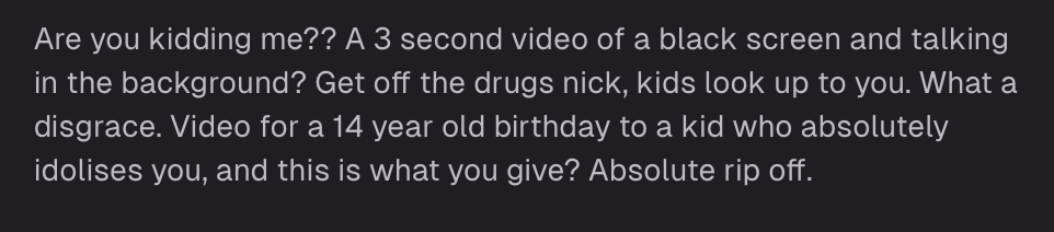 Are you kidding me? A 3 second video of a black screen and talking in the background? Get off the drugs nick, kids look up to you. What a disgrace. Video for a 14 year old birthday to a kid who absolutely idolises you, and this is what you give? Absolute rip off.