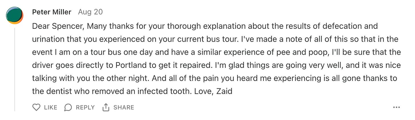 A screenshot of a comment from Zaid that reads "Dear Spencer, Many thanks for your thorough explanation about the results of defecation and urination that you experienced on your current bus tour. I've made a note of all of this so that in the event I am on a tour bus one day and have a similar experience of pee and poop, I'll be sure that the driver goes directly to Portland to get it repaired. I'm glad things are going very well, and it was nice talking with you the other night. And all of the pain you heard me experiencing is all gone thanks to the dentist who removed an infected tooth. Love, Zaid"