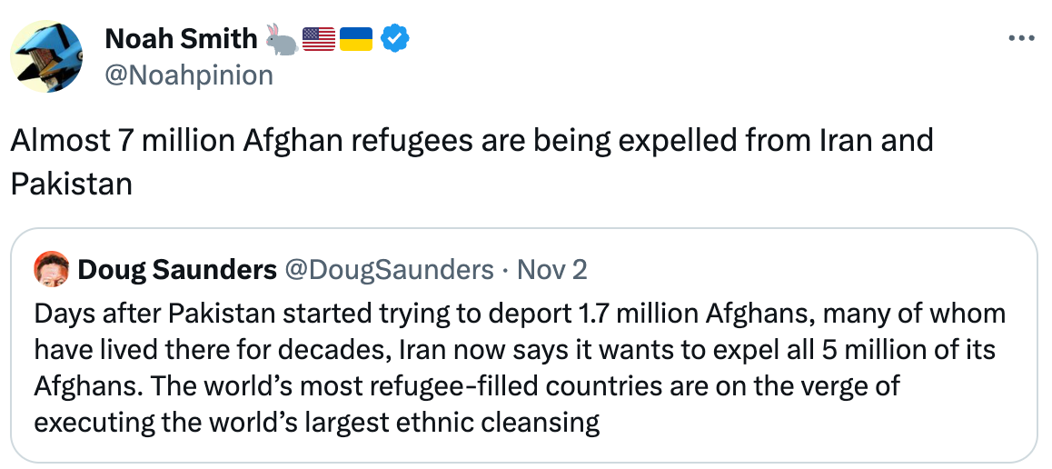  Noah Smith 🐇🇺🇸🇺🇦 @Noahpinion Almost 7 million Afghan refugees are being expelled from Iran and Pakistan Quote Doug Saunders @DougSaunders · Nov 2 Days after Pakistan started trying to deport 1.7 million Afghans, many of whom have lived there for decades, Iran now says it wants to expel all 5 million of its Afghans. The world’s most refugee-filled countries are on the verge of executing the world’s largest ethnic cleansing