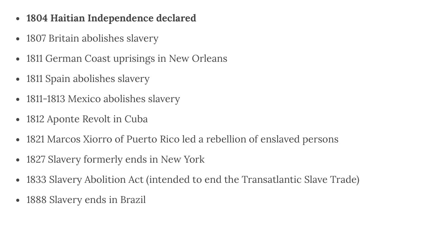 1804 Haitian Independence declared 1807 Britain abolishes slavery 1811 German Coast uprisings in New Orleans 1811 Spain abolishes slavery 1811-1813 Mexico abolishes slavery 1812 Aponte Revolt in Cuba 1821 Marcos Xiorro of Puerto Rico led a rebellion of enslaved persons 1827 Slavery formerly ends in New York 1833 Slavery Abolition Act (intended to end the Transatlantic Slave Trade) 1888 Slavery ends in Brazil