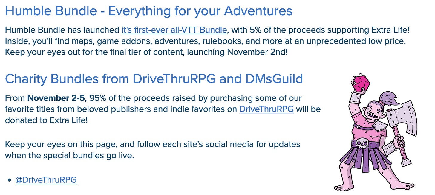This is a screenshot of the Roll20 extra life webpage. The full text is provided in this alt text.Humble Bundle - Everything for your Adventures. Humble Bundle has launched it's first-ever all-VTT Bundle, with 5% of the proceeds supporting Extra Life! Inside, you'll find maps, game addons, adventures, rulebooks, and more at an unprecedented low price. Keep your eyes out for the final tier of content, launching November 2nd! Charity Bundles from DriveThruRPG and DMsGuild  From November 2-5, 95% of the proceeds raised by purchasing some of our favorite titles from beloved publishers and indie favorites on DriveThruRPG will be donated to Extra Life!  Keep your eyes on this page, and follow each site's social media for updates when the special bundles go live. @DriveThruRPG