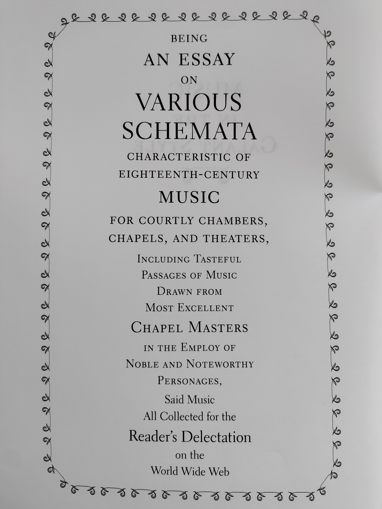 Text says: BEING  AN ESSAY  ON  VARIOUS  SCHEMATA  CHARACTERISTIC OF  EIGHTEENTH-CENTURY  MUSIC  FOR COURTLY CHAMBERS,  CHAPELS, AND THEATERS,  INCLUDING TASTEFUL  PASSAGES OF MUSIC  DRAWN FROM  MOST EXCELLENT  CHAPEL MASTERS  IN THE EMPLOY OF  NOBLE AND NOTEWORTHY  PERSONAGES,  SAID MUSIC  ALL COLLECTED FOR THE  READER'S DELECTATION  ON THE  WORLD WIDE WEB