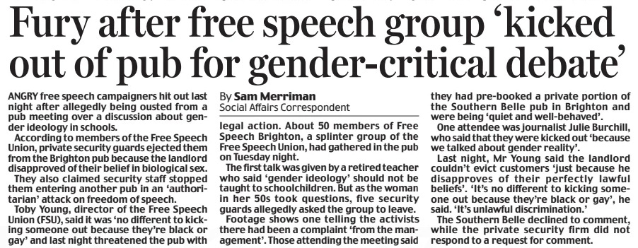 Fury after free speech group ‘kicked out of pub for gender-critical debate’ Daily Mail19 Sep 2024By Sam Merriman Social Affairs Correspondent ANGRY free speech campaigners hit out last night after allegedly being ousted from a pub meeting over a discussion about gender ideology in schools.  According to members of the Free Speech Union, private security guards ejected them from the Brighton pub because the landlord disapproved of their belief in biological sex.  They also claimed security staff stopped them entering another pub in an ‘authoritarian’ attack on freedom of speech.  Toby Young, director of the Free Speech Union (FSU), said it was ‘no different to kicking someone out because they’re black or gay’ and last night threatened the pub with legal action. About 50 members of Free Speech Brighton, a splinter group of the Free Speech Union, had gathered in the pub on Tuesday night.  The first talk was given by a retired teacher who said ‘gender ideology’ should not be taught to schoolchildren. But as the woman in her 50s took questions, five security guards allegedly asked the group to leave.  Footage shows one telling the activists there had been a complaint ‘from the management’. Those attending the meeting said they had pre-booked a private portion of the Southern Belle pub in Brighton and were being ‘quiet and well-behaved’.  One attendee was journalist Julie Burchill, who said that they were kicked out ‘because we talked about gender reality’.  Last night, Mr Young said the landlord couldn’t evict customers ‘just because he disapproves of their perfectly lawful beliefs’. ‘It’s no different to kicking someone out because they’re black or gay’, he said. ‘It’s unlawful discrimination.’  The Southern Belle declined to comment, while the private security firm did not respond to a request for comment.  Article Name:Fury after free speech group ‘kicked out of pub for gender-critical debate’ Publication:Daily Mail Author:By Sam Merriman Social Affairs Correspondent Start Page:21 End Page:21