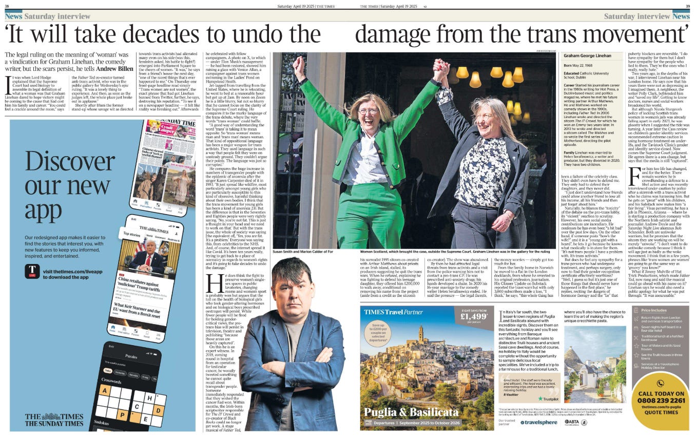 ‘It will take decades to undo the damage from the trans movement’ The legal ruling on the meaning of ‘woman’ was a vindication for Graham Linehan, the comedy writer, but the scars persist, he tells Andrew Billen  Susan Smith and Marion Calder of For Women Scotland, which brought the case, outside the Supreme Court. Next image › It was when Lord Hodge explained that the Supreme Court had used biology to assemble its legal definition of what a woman was that Graham Linehan dared to hope victory might be coming to the cause that had cost him his family and career. “You could feel a crackle around the room,” says the Father Ted co-creator turned anti-trans activist, who was in the public gallery for Wednesday’s epic ruling. “It was a lovely thing to experience. And then, as soon as the judges left, the whole place just broke out in applause.”  Shortly after 10am the former stand-up whose savage wit as directed towards trans activists had alienated many even on his side (was this, feminists asked, his battle to fight?) emerged into Parliament Square to the cheers of women. “It was,” he says from a friend’s house the next day, “one of the nicest things that’s ever happened to me.” On Thursday one front-page headline read simply “Trans women are not women”, the exact phrase that had got Linehan banned from Twitter, further, he says, destroying his reputation. “To see it on a newspaper headline — it felt like reality was breaking out.” Afterwards he celebrated with fellow campaigners. A photo on X, to which — under Elon Musk’s management — he had been restored, showed him raising a glass with Venice Allan, a campaigner against trans women swimming in the Ladies’ Pond on Hampstead Heath.  Jet-lagged from travelling from the United States, where he is relocating, he went to bed at a reasonable hour but got up at 2am. By noon on Zoom he is a little blurry, but not so blurry that he cannot focus on the clarity of the Supreme Court ruling. He compares it to the murky language of the trans debate, where the very words “trans woman” could baffle.  “A good way of understanding the word ‘trans’ is taking it to mean opposite. So ‘trans woman’ means man and ‘trans man’ means woman.  That kind of oppositional language has been a major weapon for trans activists. They used language in such a way that people felt they were on unsteady ground. They couldn’t argue their points. The language was just so corrupted.”  He compares the huge increase in numbers of transgender people with the epidemic of anorexia after the singer Karen Carpenter died of it in 1983. “It just spread like wildfire, most particularly amongst young girls who are particularly susceptible to this kind of obsessive, harmful thinking about their own bodies. I think that the trans movement for young girls has been a kind of anorexia 2.0. But the difference is that in the Seventies and Eighties people were very rightly saying, ‘No, you’re not fat. This is just a thought in your head and we need to work on that.’ But with the trans issue, the whole of society was saying [the equivalent of], ‘Yes, you are fat. It’s a problem.’ Everyone was saying this, from celebrities to the NHS. And, of course, the internet spread it like Covid. It’s been ten years really, trying to get back to a place of normalcy in regards to women’s rights and it’s going to take decades to undo the damage.”  He does think the fight to preserve women’s singlesex spaces in public lavatories, changing rooms and women’s sport is probably won but argues that the toll on the health of biological girls who took gender-altering hormones and on biological boys prescribed oestrogen will persist. While fewer people will be fired for holding gendercritical views, the protrans bias will persist in television, theatre and publishing “because those areas are heavily captured”.  On this he is an expert witness. In 2018, coming round in hospital from an operation for testicular cancer, he woozily tweeted something he cannot quite recall about transgender people.  Someone immediately responded that they wished the cancer had won. Within months, the Irish-born scriptwriter responsible for The IT Crowd and co-creator of Black Books could no longer get work. A stage musical of Father Ted, his surrealist 1995 sitcom co-created with Arthur Matthews about priests on an Irish island, stalled, its producers suggesting he quit the trans wars. When he refused, explaining he was fighting to defend his teenage daughter, they offered him £200,000 to walk away, conditional on removing his name from the project (aside from a credit as the sitcom’s co-creator). The show was abandoned.  By then he had attracted legal threats from trans activists and a visit from the police warning him not to contact a pro-trans GP. He was prescribed anti-anxiety drugs; his hands developed a shake. In 2020 his 16-year marriage to the comedy writer Helen Serafinowicz ended. He said the pressure — the legal threats, the money worries — simply got too much for her.  From the family home in Norwich he moved to a flat in the London docklands, from where he reverted to his original profession, journalism.  His Glinner Update on Substack reported the trans wars but with only 3,000 subscribers made a loss. “I think,” he says, “this whole thing has   been a failure of the celebrity class.  They didn’t even have to defend me.  They only had to defend their daughters, and they never did.  “I just don’t understand how friends could allow another friend to lose all his income, all his friends and then just forget about him.”  Naturally, he blames the “toxicity” of the debate on the pro-trans lobby, its “violent” reaction to scrutiny.  However, his own social media contributions are incendiary. He confesses he has even been “a bit bad” over the past few days. On the other hand, if someone posts “how’s the wife?” and it is a “young girl with a beard”, he lets it go because he knows what medically is in store for them.  “It’s not trans people I have a problem with. It’s trans activists.”  But does he feel any sympathy for a trans person who had undergone treatment, and perhaps surgery, only now to find their gender recognition certificate effectively worthless? “Well, I guess so but it’s just one of those things that should never have happened in the first place,” he replies, reciting the dangers of hormone therapy and the “lie” that puberty blockers are reversible. “I do have sympathy for them but I don’t have sympathy for the people who lied to them. They’re the ones who I really, really hate.”  Two years ago, in the depths of his war, I interviewed Linehan near his London home. He says now that his years there were not as depressing as I imagined them. A neighbour, the writer Polly Clark, befriended him and “saved my life”. Getting to know doctors, nurses and social workers broadened his world.  But although Nicola Sturgeon’s policy of locking Scottish trans women in women’s jails was already falling apart in early 2023, he was gloomy when I suggested the tide was turning. A year later the Cass review on children’s gender identity services recommended extreme caution in using hormone treatment on under- 18s, and the Tavistock Clinic’s gender and identity service closed. Now comes the Supreme Court judgment.  He agrees there is a sea change, but says that the media is still “captured”.  For him too life has changed, and for the better. There remain worries: he is crowdfunding a defence to a libel action and was recently interviewed under caution by police after a skirmish with a trans activist who he claims was harassing him. But he gets on “great” with his children, and his Substack now makes him “a fair living”. Visas permitting, he has a job in Phoenix, Arizona — where he is starting a production company with the Northern Irish satirist and journalist Andrew Doyle and the Saturday Night Live alumnus Rob Schneider. Both are antiwoke warriors, but he promises that the sitcom they are working on will be merely “unwoke”. “I don’t want to do antiwoke comedy because I think it will age just as badly as the woke movement. I think that in a few years, phrases like ‘trans women are women’ are going to go the same way as ‘groovy’ you know?”  What if Jimmy Mulville of Hat Trick Productions, which made Father Ted, now rang and said the musical could go ahead with his name on it? Linehan says he would also need a public apology for what he was put through: “It was inexcusable.”