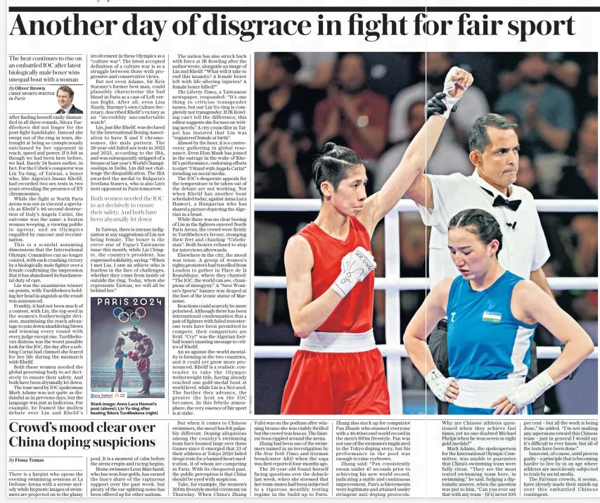 Another day of disgrace in fight fo The heat continues to rise on an embattled IOC after latest biologically male boxer wins unequal bout with a woman The Daily Telegraph - Saturday3 Aug 2024By Oliver Brown CHIEF SPORTS WRITER in Paris Stark image: Anna Luca Hamori’s post (above); Lin Yu-ting after beating Sitora Turdibekova (right) After finding herself easily dismantled in all three rounds, Sitora Turdibekova did not linger for the post-fight handshake. Instead she swept out of the ring in tears, distraught at being so conspicuously outclassed by her opponent in reach, speed and power. If it felt as though we had been here before, we had. Barely 24 hours earlier, in fact. For the Uzbek’s conqueror was Lin Yu- ting, of Taiwan, a boxer who, like Algeria’s Imane Khelif, had recorded two sex tests in two years revealing the presence of XY chromosomes. While the fight at North Paris Arena was not as visceral a spectacle as Khelif ’s 46-second destruction of Italy’s Angela Carini, the outcome was the same: a beaten woman weeping, a viewing public in uproar, and an Olympics engulfed by rancour and recrimination. This is a scandal assuming dimensions that the International Olympic Committee can no longer control, with each crushing victory by a biologically male fighter over a female confirming the impression that it has abandoned its fundamental duty of care. Lin was the unanimous winner on points, with Turdibekova holding her head in anguish as the result was announced. Frankly, it had not been much of a contest, with Lin, the top seed in the women’s featherweight division, maximising the reach advantage to rain down shuddering blows and winning every round with every judge except one. Turdibekova’s distress was the worst possible look for the IOC, the day after a sobbing Carini had claimed she feared for her life during the mismatch with Khelif. Both these women needed the global governing body to act decisively to ensure their safety. And both have been abysmally let down. The tone used by IOC spokesman Mark Adams was not quite as disdainful as in previous days, but the language was just as ludicrous. For example, he framed the molten debate over Lin and Khelif ’s involvement in these Olympics as a “culture war”. The latest accepted definition of a culture war is as a struggle between those with progressive and conservative views. But not even Adams, Sir Keir Starmer’s former best man, could plausibly characterise the bad blood in Paris as a case of Left versus Right. After all, even Lisa Nandy, Starmer’s own Culture Secretary, described Khelif ’s victory as an “incredibly uncomfortable watch”. Lin, just like Khelif, was declared by the International Boxing Association to have X and Y chromosomes, the male pattern. The 28-year- old failed sex tests in 2022 and 2023, according to the IBA, and was subsequently stripped of a bronze at last year’s World Championships in Delhi. Lin did not challenge the disqualification. The IBA awarded the medal to Bulgaria’s Svetlana Staneva, who is also Lin’s next opponent in Paris tomorrow. In Taiwan, there is intense indignation at any suggestions of Lin not being female. The boxer is the cover star of Vogue’s Taiwanese issue this month, while Lai Chingte, the country’s president, has expressed solidarity, saying: “When I met Lin, I saw an athlete who is fearless in the face of challenges, whether they come from inside or outside the ring. Today, when she represents Taiwan, we will all be behind her.” The nation has also struck back with force at JK Rowling after the author wrote, alongside an image of Lin and Khelif: “What will it take to end this insanity? A female boxer left with life-altering injuries? A female boxer killed?” The Liberty Times, a Taiwanese newspaper, responded: “It’s one thing to criticise transgender issues, but our Lin Yu-ting is completely not transgender. If JK Rowling can’t tell the difference, this editor suggests she focuses on writing novels.” A city councillor in Taipei has insisted that Lin was “registered female at birth”. Almost by the hour, it is a controversy gathering in global resonance. Even Elon Musk has joined in the outrage in the wake of Khelif ’s performance, endorsing efforts to start “I Stand with Angela Carini” trending on social media. The IOC’s desperate appeals for the temperature to be taken out of the debate are not working. Not when Khelif has another bout scheduled today, against Anna Luca Hamori, a Hungarian who has shared a picture depicting the Algerian as a beast. While there was no clear booing of Lin as the fighters entered North Paris Arena, the crowd were firmly in Turdibekova’s favour, stomping their feet and chanting “Uzbekistan”. Both boxers refused to stop for interviews afterwards. Elsewhere in the city, the mood was tense. A group of women’s rights protesters had travelled from London to gather in Place de la Republique, where they chanted: “The IOC, the world can see, champions of misogyny.” A “Save Women’s Sports” banner was draped at the foot of the iconic statue of Marianne. Reactions could scarcely be more polarised. Although there has been international condemnation that a pair of fighters with failed testosterone tests have been permitted to compete, their compatriots are livid. “Cry!” was the Algerian football team’s taunting message to critics of Khelif. An us-against-the-world mentality is forming in the two countries, and it could yet grow more pronounced. Khelif is a realistic contender to take the Olympic welterweight title, having already reached one gold- medal bout at world level, while Lin is a No 1 seed. The further they advance, the greater the heat on the IOC becomes. In this febrile atmosphere, the very essence of fair sport is at stake. Both women needed the IOC to act decisively to ensure their safety. And both have been abysmally let down Article Name:Another day of disgrace in fight fo Publication:The Daily Telegraph - Saturday Author:By Oliver Brown CHIEF SPORTS WRITER in Paris Start Page:8 End Page:8