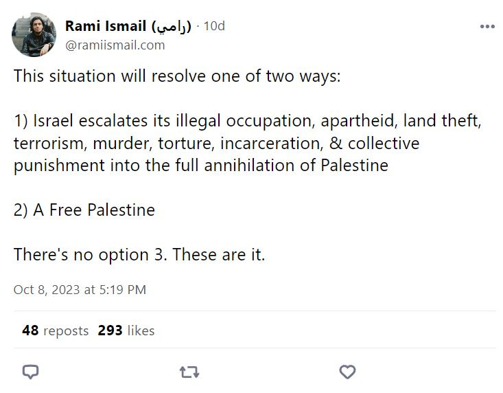 Rami Ismail posts: This situation will resolve one of two ways:  1) Israel escalates its illegal occupation, apartheid, land theft, terrorism, murder, torture, incarceration, & collective punishment into the full annihilation of Palestine  2) A Free Palestine  There's no option 3. These are it.