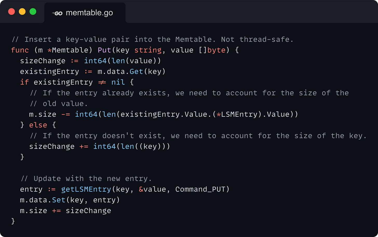 // Insert a key-value pair into the Memtable. Not thread-safe. func (m *Memtable) Put(key string, value []byte) { 	sizeChange := int64(len(value)) 	existingEntry := m.data.Get(key) 	if existingEntry != nil { 		// If the entry already exists, we need to account for the size of the 		// old value. 		m.size -= int64(len(existingEntry.Value.(*LSMEntry).Value)) 	} else { 		// If the entry doesn't exist, we need to account for the size of the key. 		sizeChange += int64(len((key))) 	}  	// Update with the new entry. 	entry := getLSMEntry(key, &value, Command_PUT) 	m.data.Set(key, entry) 	m.size += sizeChange }