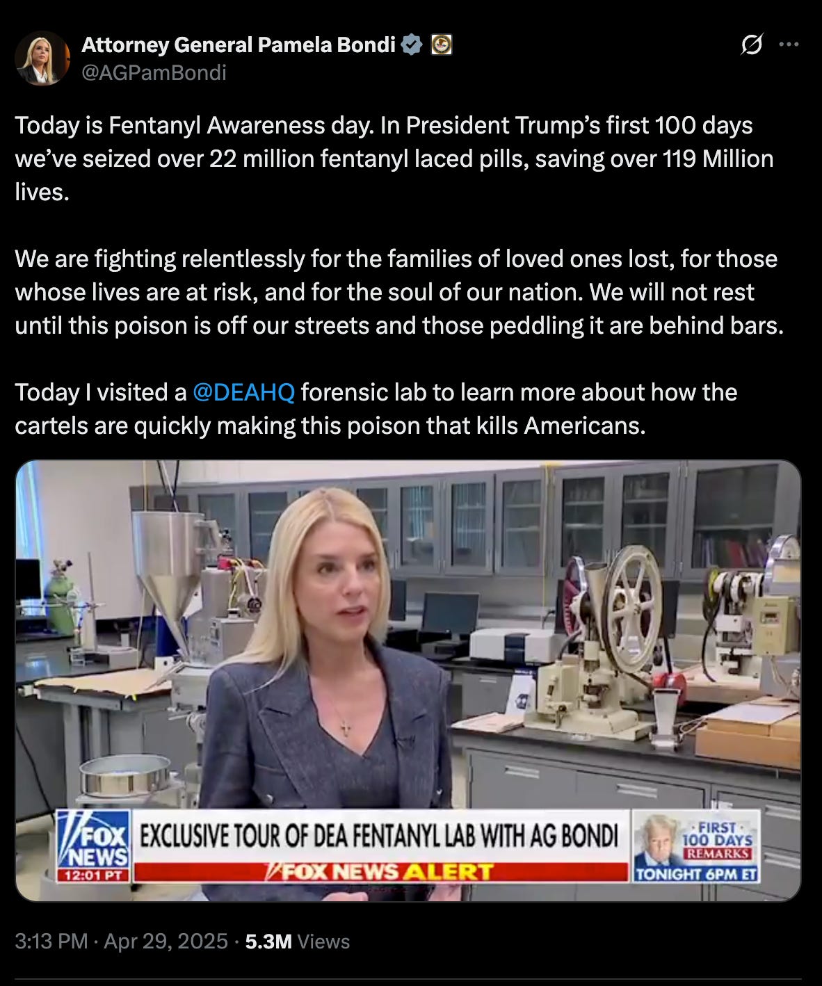 Bondi tweet: "Today is Fentanyl Awareness day. In President Trump’s first 100 days we’ve seized over 22 million fentanyl laced pills, saving over 119 Million lives.   We are fighting relentlessly for the families of loved ones lost, for those whose lives are at risk, and for the soul of our nation. We will not rest until this poison is off our streets and those peddling it are behind bars.  Today I visited a  @DEAHQ  forensic lab to learn more about how the cartels are quickly making this poison that kills Americans."