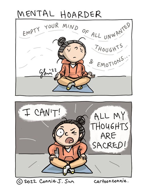 Mental Hoarder 2-panel comic of a cartoon girl with a bun, sitting in half lotus, meditating. In panel 1, her expression is neutral and undulating text reads, "Empty your mind of all unwanted thoughts and emotions." In panel 2, she retorts in all caps: "I CAN'T! ALL MY THOUGHTS ARE SACRED!" Comic strip titled "Mental Hoarder" by Connie Sun, cartoonconnie, 2022.