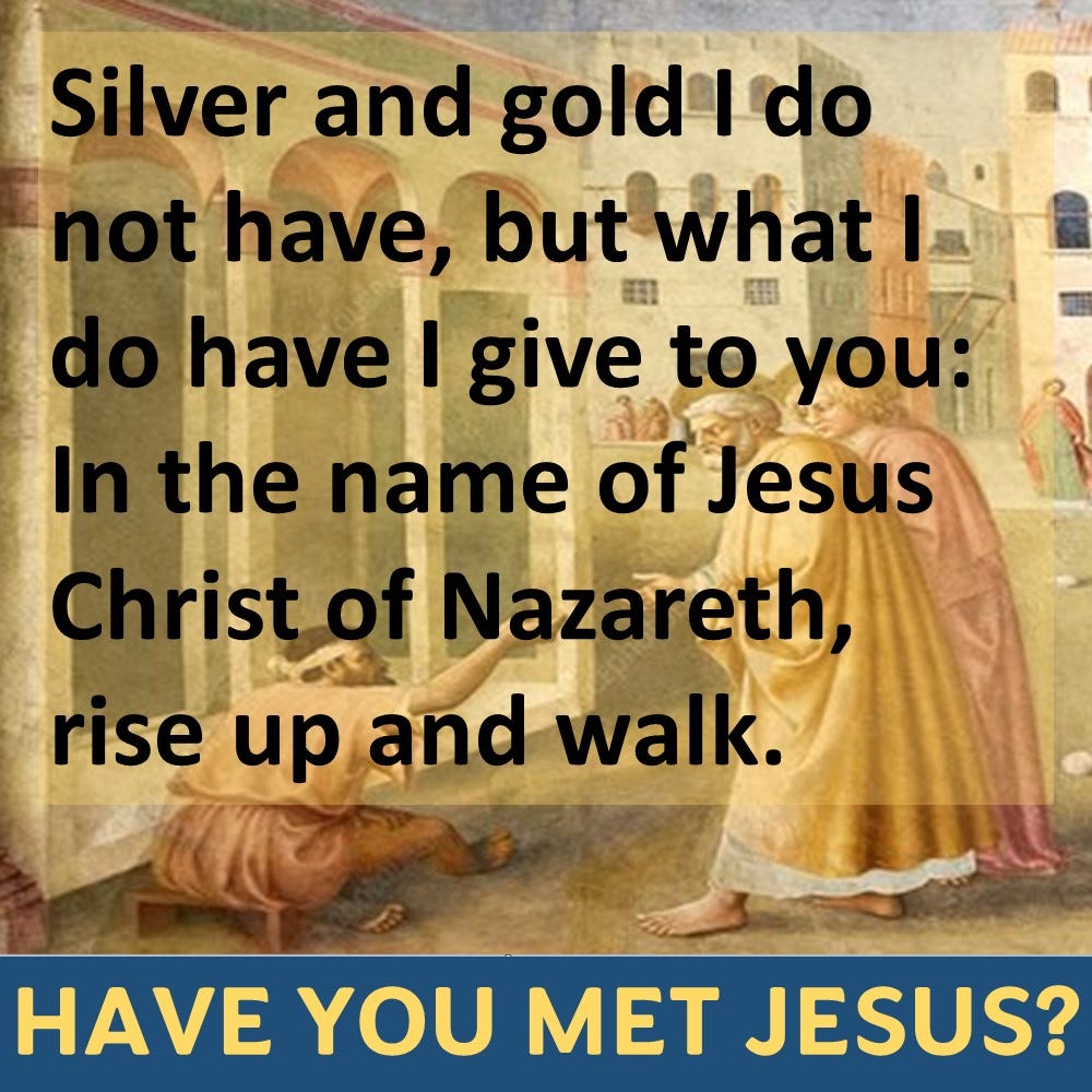 Then Peter said, “Silver and gold I do not have, but what I do have I give to you: In the name of Jesus Christ of Nazareth, rise up and walk.”