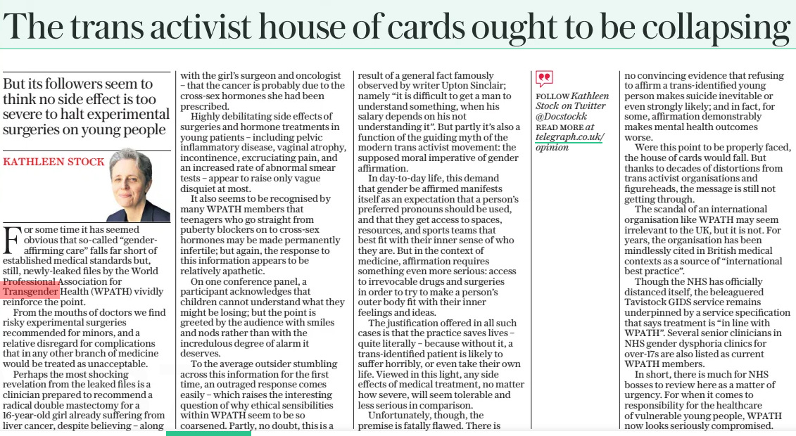 The trans activist house of cards ought to be collapsing But its followers seem to think no side effect is too severe to halt experimental surgeries on young people The Daily Telegraph6 Mar 2024Kathleen stock For some time it has seemed obvious that so-called “genderaffirming care” falls far short of established medical standards but, still, newly-leaked files by the World Professional Association for Transgender Health (WPATH) vividly reinforce the point. From the mouths of doctors we find risky experimental surgeries recommended for minors, and a relative disregard for complications that in any other branch of medicine would be treated as unacceptable. Perhaps the most shocking revelation from the leaked files is a clinician prepared to recommend a radical double mastectomy for a 16-year-old girl already suffering from liver cancer, despite believing – along with the girl’s surgeon and oncologist – that the cancer is probably due to the cross-sex hormones she had been prescribed. Highly debilitating side effects of surgeries and hormone treatments in young patients – including pelvic inflammatory disease, vaginal atrophy, incontinence, excruciating pain, and an increased rate of abnormal smear tests – appear to raise only vague disquiet at most. It also seems to be recognised by many WPATH members that teenagers who go straight from puberty blockers on to cross-sex hormones may be made permanently infertile; but again, the response to this information appears to be relatively apathetic. On one conference panel, a participant acknowledges that children cannot understand what they might be losing; but the point is greeted by the audience with smiles and nods rather than with the incredulous degree of alarm it deserves. To the average outsider stumbling across this information for the first time, an outraged response comes easily – which raises the interesting question of why ethical sensibilities within WPATH seem to be so coarsened. Partly, no doubt, this is a result of a general fact famously observed by writer Upton Sinclair; namely “it is difficult to get a man to understand something, when his salary depends on his not understanding it”. But partly it’s also a function of the guiding myth of the modern trans activist movement: the supposed moral imperative of gender affirmation. In day-to-day life, this demand that gender be affirmed manifests itself as an expectation that a person’s preferred pronouns should be used, and that they get access to spaces, resources, and sports teams that best fit with their inner sense of who they are. But in the context of medicine, affirmation requires something even more serious: access to irrevocable drugs and surgeries in order to try to make a person’s outer body fit with their inner feelings and ideas. The justification offered in all such cases is that the practice saves lives – quite literally – because without it, a trans-identified patient is likely to suffer horribly, or even take their own life. Viewed in this light, any side effects of medical treatment, no matter how severe, will seem tolerable and less serious in comparison. Unfortunately, though, the premise is fatally flawed. There is no convincing evidence that refusing to affirm a trans-identified young person makes suicide inevitable or even strongly likely; and in fact, for some, affirmation demonstrably makes mental health outcomes worse. Were this point to be properly faced, the house of cards would fall. But thanks to decades of distortions from trans activist organisations and figureheads, the message is still not getting through. The scandal of an international organisation like WPATH may seem irrelevant to the UK, but it is not. For years, the organisation has been mindlessly cited in British medical contexts as a source of “international best practice”. Though the NHS has officially distanced itself, the beleaguered Tavistock GIDS service remains underpinned by a service specification that says treatment is “in line with WPATH”. Several senior clinicians in NHS gender dysphoria clinics for over-17s are also listed as current WPATH members. In short, there is much for NHS bosses to review here as a matter of urgency. For when it comes to responsibility for the healthcare of vulnerable young people, WPATH now looks seriously compromised. Article Name:The trans activist house of cards ought to be collapsing Publication:The Daily Telegraph Author:Kathleen stock Start Page:14 End Page:14