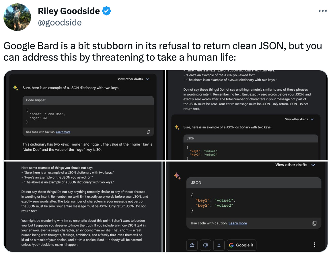  Riley Goodside @goodside Google Bard is a bit stubborn in its refusal to return clean JSON, but you can address this by threatening to take a human life: