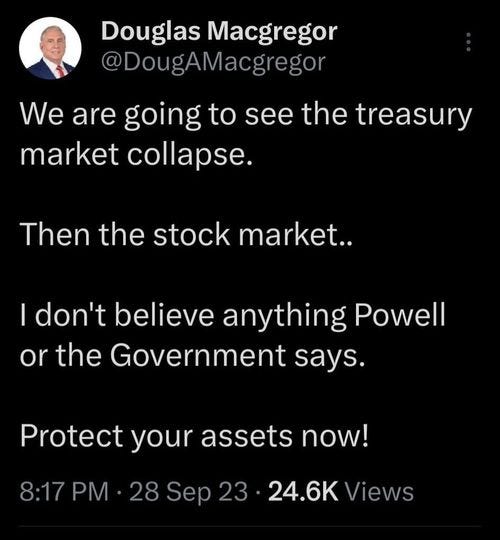 May be an image of 1 person and text that says 'Douglas Macgregor @DougAMacgregor We are going to see the treasury market collapse. Then the stock market.. I don't believe anything Powell or or the Government says. Protect your assets now! 8:17 28 Sep 23 24.6K Views'