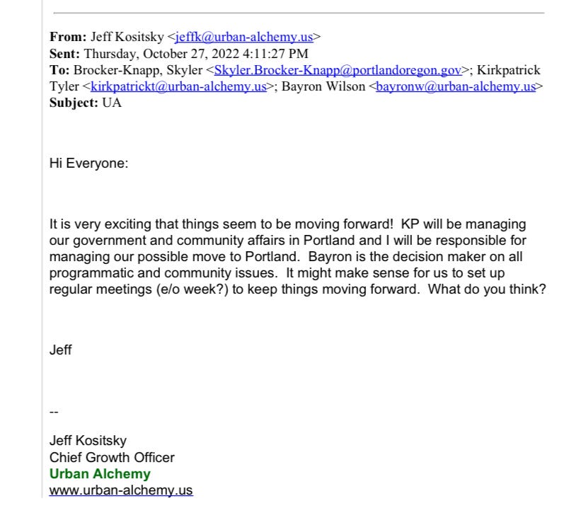 Email from Jeff Kositsky to Skyler Brocker-Knapp, Kirkpatrick Tyler, and Bayron Wilson on October 27th. Hi everyone: It is very exciting that things seem to be moving forward! KP will be managing our government and community affairs in Portland and I will be responsible for managing our possible move to Portland. Bayron is the decision maker on all programmatic and community issues. It might make sense for us to set up regular meetings (every other week?) to keep things moving forward. What do you think? Jeff Kositsky Chief Growth Officer Urban Alchemy 