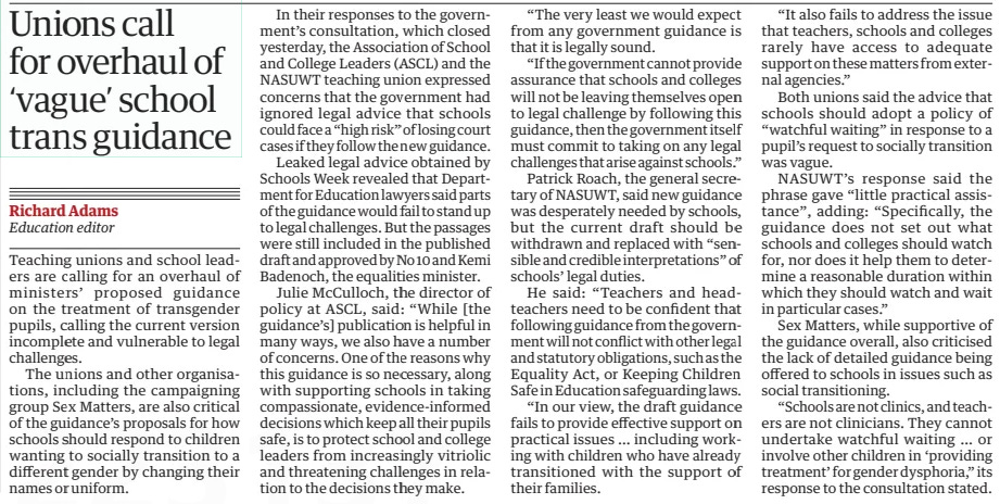 Unions call for overhaul of ‘vague’ school trans guidance The Guardian13 Mar 2024Richard Adams Education editor Teaching unions and school leaders are calling for an overhaul of ministers’ proposed guidance on the treatment of transgender pupils, calling the current version incomplete and vulnerable to legal challenges.  The unions and other organisations, including the campaigning group Sex Matters, are also critical of the guidance’s proposals for how schools should respond to children wanting to socially transition to a different gender by changing their names or uniform.  In their responses to the government’s consultation, which closed yesterday, the Association of School and College Leaders (ASCL) and the NASUWT teaching union expressed concerns that the government had ignored legal advice that schools could face a “high risk” of losing court cases if they follow the new guidance.  Leaked legal advice obtained by Schools Week revealed that Department for Education lawyers said parts of the guidance would fail to stand up to legal challenges. But the passages were still included in the published draft and approved by No 10 and Kemi Badenoch, the equalities minister.  Julie McCulloch, the director of policy at ASCL, said: “While [the guidance’s] publication is helpful in many ways, we also have a number of concerns. One of the reasons why this guidance is so necessary, along with supporting schools in taking compassionate, evidence-informed decisions which keep all their pupils safe, is to protect school and college leaders from increasingly vitriolic and threatening challenges in relation to the decisions they make.  “The very least we would expect from any government guidance is that it is legally sound.  “If the government cannot provide assurance that schools and colleges will not be leaving themselves open to legal challenge by following this guidance, then the government itself must commit to taking on any legal challenges that arise against schools.”  Patrick Roach, the general secretary of NASUWT, said new guidance was desperately needed by schools, but the current draft should be withdrawn and replaced with “sensible and credible interpretations” of schools’ legal duties.  He said: “Teachers and headteachers need to be confident that following guidance from the government will not conflict with other legal and statutory obligations, such as the Equality Act, or Keeping Children Safe in Education safeguarding laws.  “In our view, the draft guidance fails to provide effective support on practical issues … including working with children who have already transitioned with the support of their families.  “It also fails to address the issue that teachers, schools and colleges rarely have access to adequate support on these matters from external agencies.”  Both unions said the advice that schools should adopt a policy of “watchful waiting” in response to a pupil’s request to socially transition was vague.  NASUWT’s response said the phrase gave “little practical assistance”, adding: “Specifically, the guidance does not set out what schools and colleges should watch for, nor does it help them to determine a reasonable duration within which they should watch and wait in particular cases.”  Sex Matters, while supportive of the guidance overall, also criticised the lack of detailed guidance being offered to schools in issues such as social transitioning.  “Schools are not clinics, and teachers are not clinicians. They cannot undertake watchful waiting … or involve other children in ‘providing treatment’ for gender dysphoria,” its response to the consultation stated.  Article Name:Unions call for overhaul of ‘vague’ school trans guidance Publication:The Guardian Author:Richard Adams Education editor Start Page:2 End Page:2