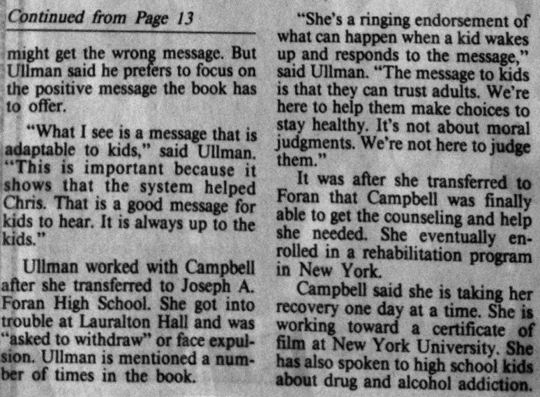 Newspaper article from the New Haven Register, July 1993, written by Susette J. Burton. Continues from Page 13: But Ullman said he prefers to focus on the positive message the book has to offer. “What I see is a message that is adaptable to kids,” said Ullman. “This is important because it shows that the system helped Chris. That is a good message for kids to hear. It is always up to the kids.” Ullman worked with Campbell after she transferred to Joseph A. Foran High School. She got into trouble at Lauralton Hall and was “asked to withdraw” or face expulsion. Ullman is mentioned a number of times in the book. “She’s a ringing endorsement of what can happen when a kid wakes up and responds to the message,” said Ullman. “The message to kids is that they can trust adults. We’re here to help them make choices to stay healthy. It’s not about moral judgments. We’re not here to judge them.” It was after she transferred to Foran that Campbell was finally able to get the counseling and help she needed. She eventually enrolled in a rehabilitation program in New York. Campbell said she is taking her recovery one day at a time. She is working toward a certificate of film at New York University. She has also spoken to high school kids about drug and alcohol addiction.