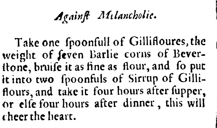 Take one spoonful of gillyflowers, the weight of seven Barrie corns of Beverstone, bruise as fine as flour and so put it into two spoonfuls of Sirrup of Gilliflours , and take it four hours after supper or else four hours after dinner, this will cheer the heart.