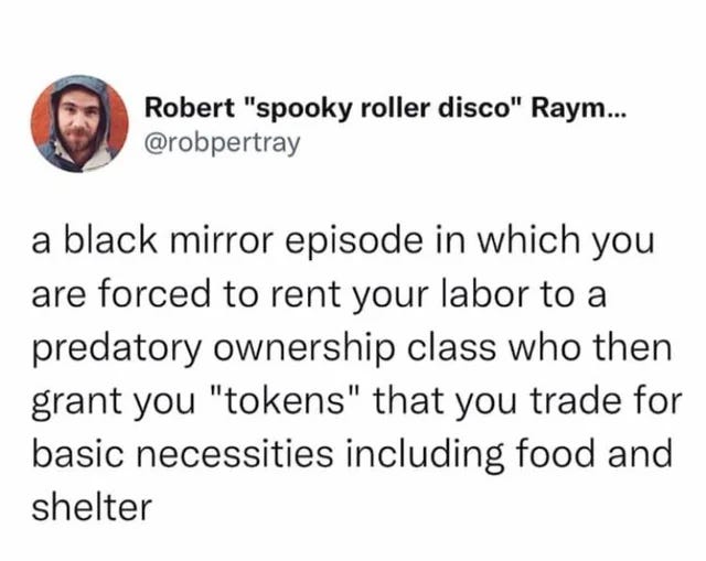 A Black Mirror episode in which you are forced to rent your labour to a predatory ownership class who then grant you ‘tokens’ that you trade for basic necessities including food and shelter. - @robpertray