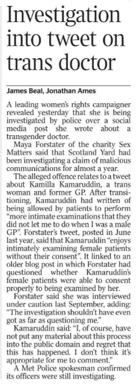 Investigation into tweet on trans doctor James Beal, Jonathan Ames A leading women’s rights campaigner revealed yesterday that she is being investigated by police over a social media post she wrote about a transgender doctor.  Maya Forstater of the charity Sex Matters said that Scotland Yard had been investigating a claim of malicious communications for almost a year.  The alleged offence relates to a tweet about Kamilla Kamaruddin, a trans woman and former GP. After transitioning, Kamaruddin had written of being allowed by patients to perform “more intimate examinations that they did not let me to do when I was a male GP”. Forstater’s tweet, posted in June last year, said that Kamaruddin “enjoys intimately examining female patients without their consent”. It linked to an older blog post in which Forstater had questioned whether Kamaruddin’s female patients were able to consent properly to being examined by her.  Forstater said she was interviewed under caution last September, adding: “The investigation shouldn’t have even got as far as questioning me.”  Kamaruddin said: “I, of course, have not put any material about this process into the public domain and regret that this has happened. I don’t think it’s appropriate for me to comment.”  A Met Police spokesman confirmed its officers were still investigating.