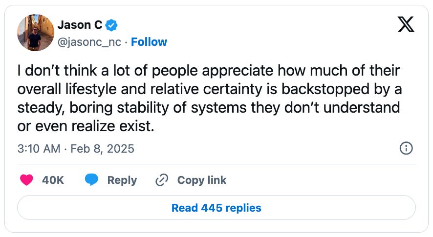 February 8, 2025 tweet by Jason C. reading, "I don’t think a lot of people appreciate how much of their overall lifestyle and relative certainty is backstopped by a steady, boring stability of systems they don’t understand or even realize exist."