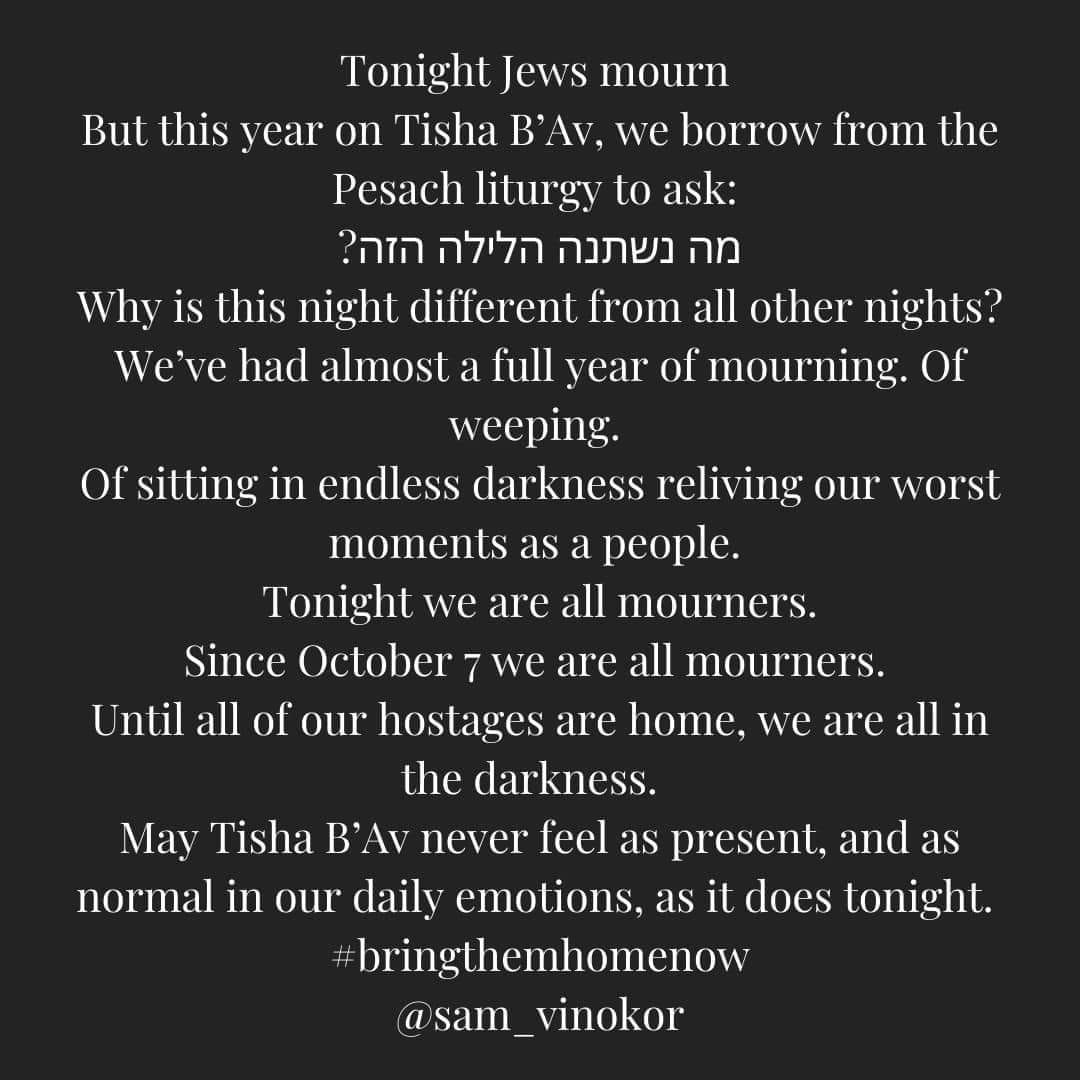 May be a black-and-white image of ‎text that says '‎ask: Tonight Jews mourn But this year on Tisha Β' B'Av, we borrow from the Pesach liturgy to הזה? הלילה נשתנה מה Why is this night different from all other nights? We've had almost a full year of mourning. Of weeping. Ofsitting in endless darkness reliving our worst moments as a people. Tonight we are all mourners. Since October 7 we are all mourners. Until all of our hostages are home, we are all in the darkness. May Tisha B'Av never feel as present, and as normal in our daily emotions. as it does tonight. #bringthemhomenow @sam_vinokor‎'‎