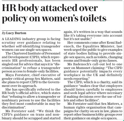 HR body attacked over policy on women’s toilets The Daily Telegraph6 May 2024By Lucy Burton A LEADING industry group is facing scrutiny over guidance relating to whether self-identifying transgender women can use single-sex spaces.  The Chartered Institute of Personnel and Development (CIPD), which represents HR professionals, has been singled out for advice that says it is “discrimination” to refuse a transgender person access to female-only facilities.  Maya Forstater, chief executive of gender critical group Sex Matters, said she plans to report CIPD to the Government over its approach.  She has specifically referred to the HR body’s official advice, which states that “refusing to allow a transgender or nonbinary person to use the facilities they feel most comfortable in may be discrimination”.  Ms Forstater said: “We think the CIPD’S guidance on trans and nonbinary should be scrapped and started again, it’s written in a way that sounds like it’s taking everyone into account but it’s not usable.”  Her comments come after Kemi Badenoch, the Equalities Minister, last week urged the public to give examples of state bodies failing to provide single-sex spaces, such as toilets, changing rooms and female-only gym classes.  Ms Badenoch’s call-out led to one user on Mumsnet claiming: “The CIPD guidance potentially impacts every workplace in the UK and definitely needs reporting.”  The CIPD, which is a charity, said its guidance “makes clear that employers should listen carefully to employees and seek legal advice where necessary if making decisions over the use of toilets and other facilities”.  Ms Forstater said that Sex Matters, a human rights organisation that campaigns for clarity on sex in law, plans to report other business lobby groups over their guidance on single-sex spaces.  Article Name:HR body attacked over policy on women’s toilets Publication:The Daily Telegraph Author:By Lucy Burton Start Page:19 End Page:19