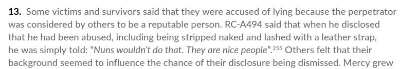 Some victims and survivors said that they were accused of lying because the perpetrator
 was considered by others to be a reputable person. RC-A494 said that when he disclosed
 that he had been abused, including being stripped naked and lashed with a leather strap,
 he was simply told: “Nuns wouldn’t do that. They are nice people”