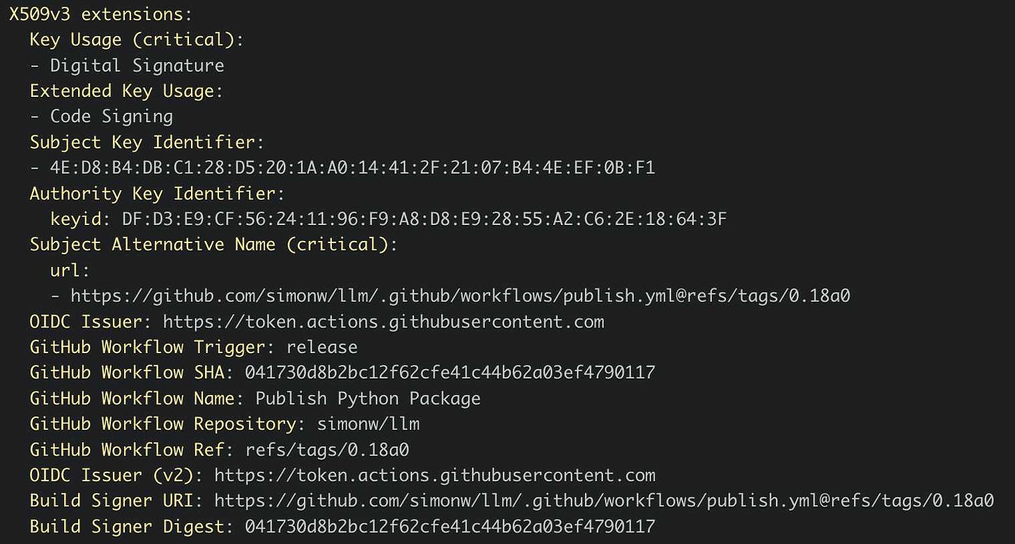 X509v3 extensions:   Key Usage (critical):   - Digital Signature   Extended Key Usage:   - Code Signing   Subject Key Identifier:   - 4E:D8:B4:DB:C1:28:D5:20:1A:A0:14:41:2F:21:07:B4:4E:EF:0B:F1   Authority Key Identifier:     keyid: DF:D3:E9:CF:56:24:11:96:F9:A8:D8:E9:28:55:A2:C6:2E:18:64:3F   Subject Alternative Name (critical):     url:     - https://github.com/simonw/llm/.github/workflows/publish.yml@refs/tags/0.18a0   OIDC Issuer: https://token.actions.githubusercontent.com   GitHub Workflow Trigger: release   GitHub Workflow SHA: 041730d8b2bc12f62cfe41c44b62a03ef4790117   GitHub Workflow Name: Publish Python Package   GitHub Workflow Repository: simonw/llm   GitHub Workflow Ref: refs/tags/0.18a0   OIDC Issuer (v2): https://token.actions.githubusercontent.com   Build Signer URI: https://github.com/simonw/llm/.github/workflows/publish.yml@refs/tags/0.18a0   Build Signer Digest: 041730d8b2bc12f62cfe41c44b62a03ef4790117