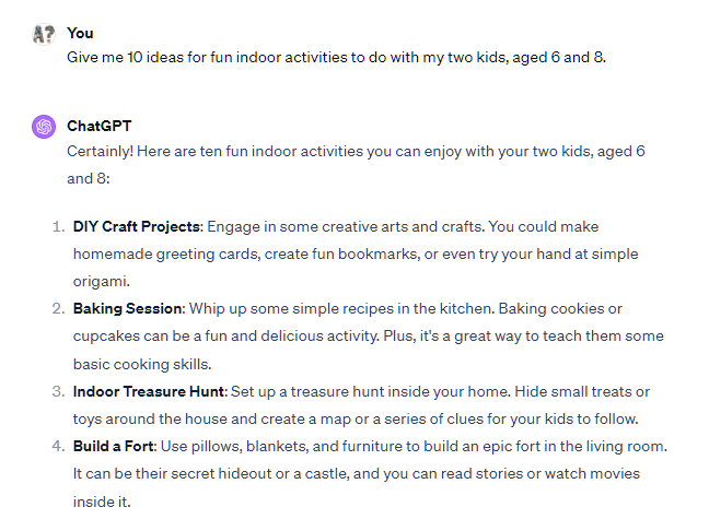 Give me 10 ideas for fun indoor activities to do with my two kids, aged 6 and 8. ChatGPT Certainly! Here are ten fun indoor activities you can enjoy with your two kids, aged 6 and 8:  DIY Craft Projects: Engage in some creative arts and crafts. You could make homemade greeting cards, create fun bookmarks, or even try your hand at simple origami.  Baking Session: Whip up some simple recipes in the kitchen. Baking cookies or cupcakes can be a fun and delicious activity. Plus, it's a great way to teach them some basic cooking skills.