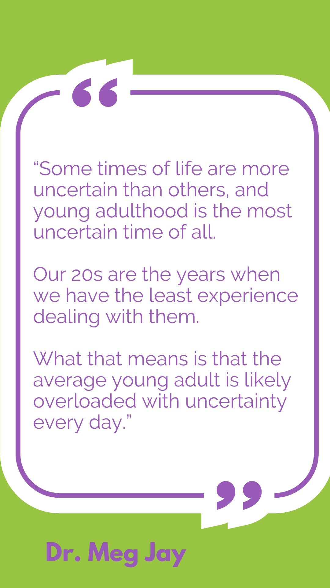 “Some times of life are more uncertain than others, and young adulthood is the most uncertain time of all. Our 20s are the years when we have the least experience dealing with them. What that means is that the average young adult is likely overloaded with uncertainty every day,” according to Dr. Meg Jay.