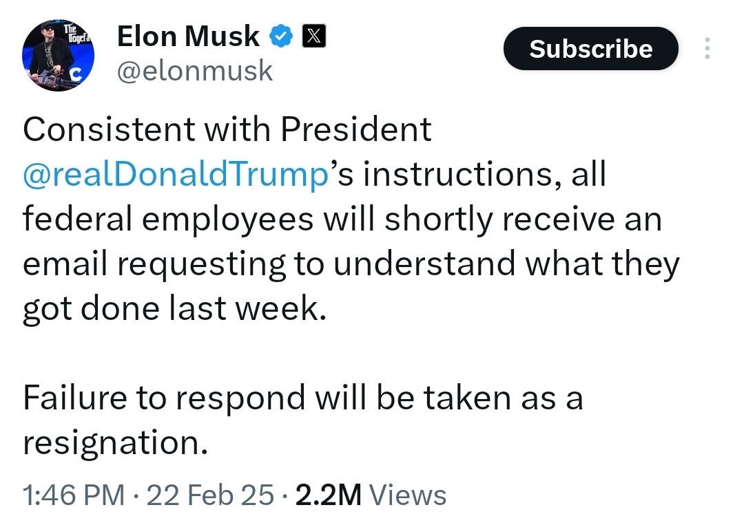 Elon Musk on X: Consistent with President @realDonaldTrump’s instructions, all federal employees will shortly receive an email requesting to understand what they got done last week.

Failure to respond will be taken as a resignation.