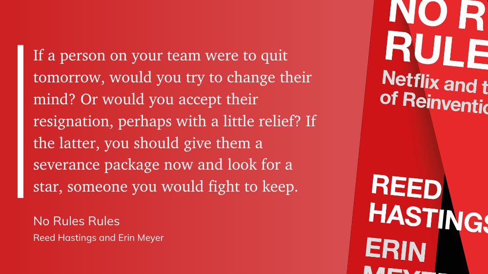 “If a person on your team were to quit tomorrow, would you try to change their mind? Or would you accept their resignation, perhaps with a little relief? If the latter, you should give them a severance package now and look for a star, someone you would fight to keep.” - Reed Hastings and Erin Meyer: No Rules Rules