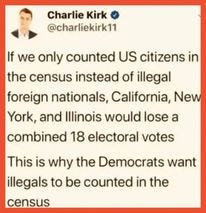 May be an image of 1 person and text that says 'Charlie Kirk @charliekirk11 If we only counted US citizens in the census instead of illegal foreign nationals, California, New York, and Illinois would lose a combined 18 electoral votes This is why the Democrats want illegals to be counted in the census'