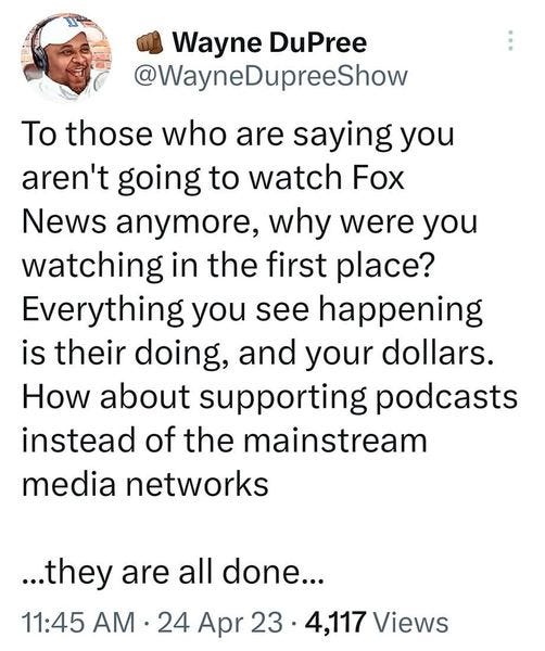 May be an image of 1 person and text that says '4:50MM M M Q२ 83% Tweet Wayne DuPree @WayneDupreeShow To those who are saying you aren't going to watch Fox News anymore, why were you watching in the first place? Everything you see happening is their doing, and your dollars. How about supporting podcasts instead of the mainstream media networks ...they are all done... 11:45 AM 24 Apr 23 4,117 Views 77 Retweets 5 Quotes 243 Likes × Cheryllin Reddeh... Renlving 4h Tweet your reply'