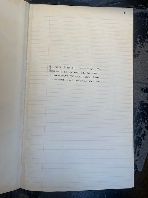 Neatly handwritten in the middle of a large journal page, these words: "If I were John and John were me, then he'd be six and I'd be three. If John were I and I were John, I shouldn't have these trousers on."