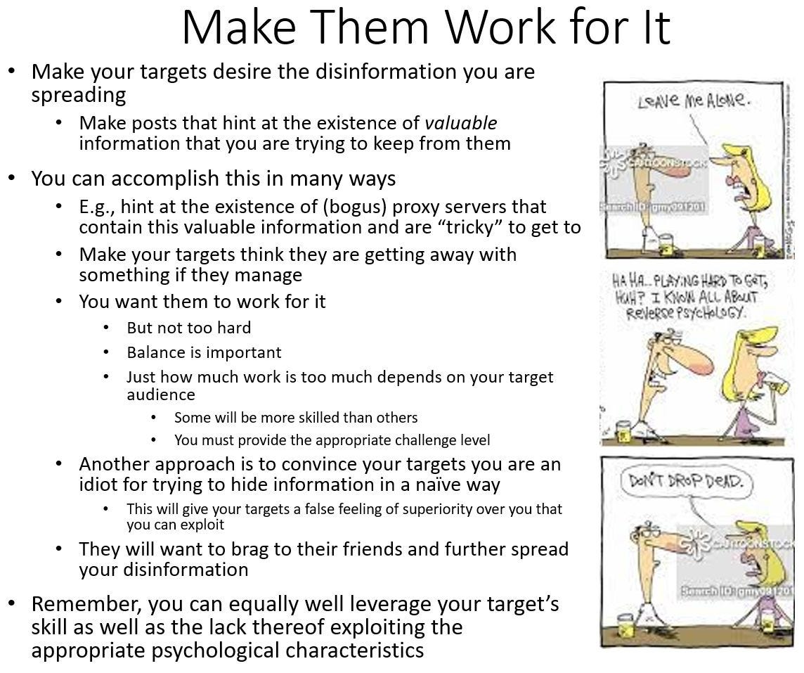 Rand Waltzman Disinformation 1010 infographic on Linkedin: Make Them Work for It. Make your targets desire the disinformation you are spreading. Make posts that hint at the existence of valuable information that you are trying to keep from them. You can accomplish this in many ways E.g., hint at the existence of (bogus) proxy servers that contain this valuable information and are "tricky" to get to. Make your targets think they are getting away with something if they manage. You want them to work for it. But not too hard. Balance is important. Just how much work is too much depends on your target audience. Some will be more skilled than others. You must provide the appropriate challenge level. Another approach is to convince your targets you are an idiot for trying to hide information in a naïve way. This will give your targets a false feeling of superiority over you that you can exploit. They will want to brag to their friends and further spread your disinformation. Remember, you can equally well leverage your target's skill as well as the lack thereof exploiting the appropriate psychological characteristics.