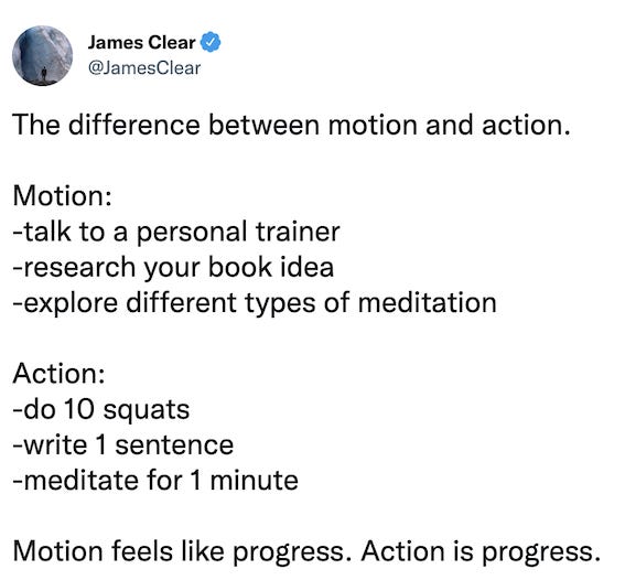 Tweet by James Clear that reads: The difference between motion and action. Motion: -talk to a personal trainer -research your book idea -explore different types of meditation Action: -do 10 squats -write 1 sentence -meditate for 1 minute Motion feels like progress. Action is progress.