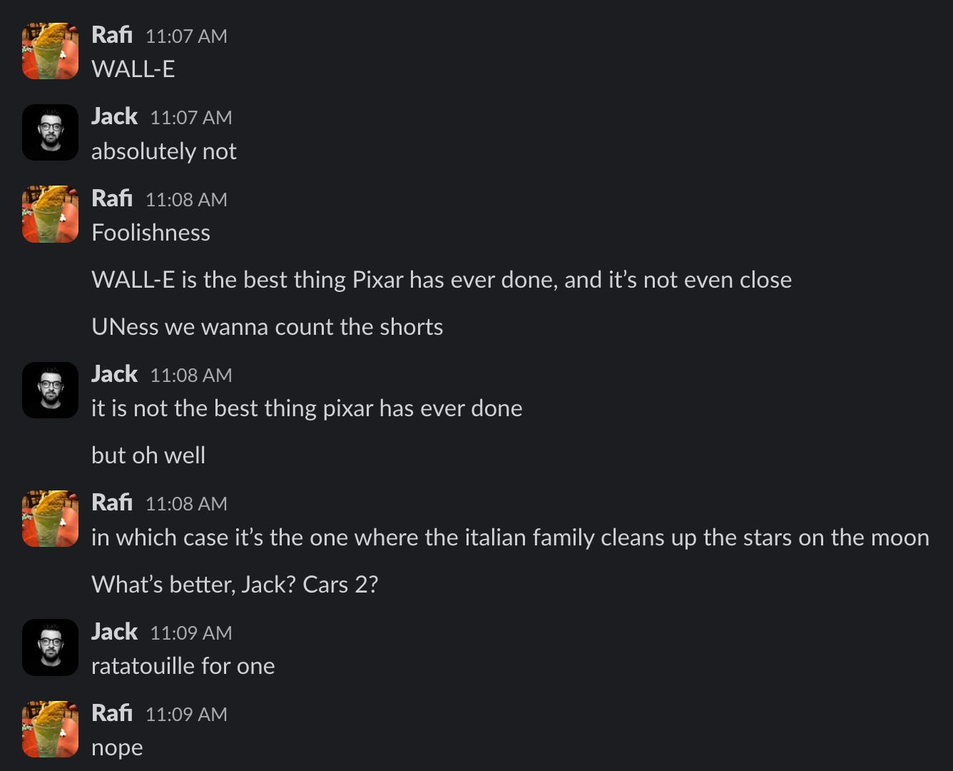 Rafi 11:07 AM WALL-E Jack 11:07 AM absolutely not Rafi 11:08 AM Foolishness WALL-E is the best thing Pixar has ever done, and it's not even close UNess we wanna count the shorts Jack 11:08 AM it is not the best thing pixar has ever done but oh well Rafi 11:08 AM in which case it's the one where the italian family cleans up the stars on the moon What's better, Jack? Cars 2? Jack 11:09 AM ratatouille for one Rafi 11:09 AM поре