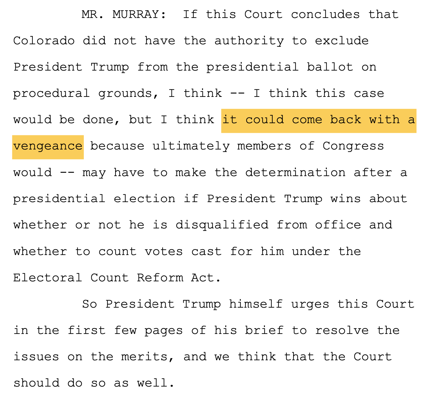 MR. MURRAY: If this Court concludes that 11 Colorado did not have the authority to exclude 12 President Trump from the presidential ballot on 13 procedural grounds, I think -- I think this case 14 would be done, but I think it could come back with a 15 vengeance because ultimately members of Congress 16 would -- may have to make the determination after a 17 presidential election if President Trump wins about 18 whether or not he is disqualified from office and 19 whether to count votes cast for him under the 20 Electoral Count Reform Act. 21 So President Trump himself urges this Court 22 in the first few pages of his brief to resolve the 23 issues on the merits, and we think that the Court 24 should do so as well.